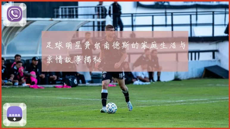 足球明星费尔南德斯的家庭生活与亲情故事揭秘