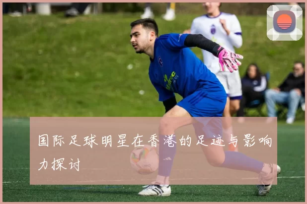 国际足球明星在香港的足迹与影响力探讨