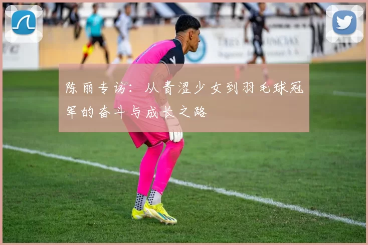 陈丽专访：从青涩少女到羽毛球冠军的奋斗与成长之路