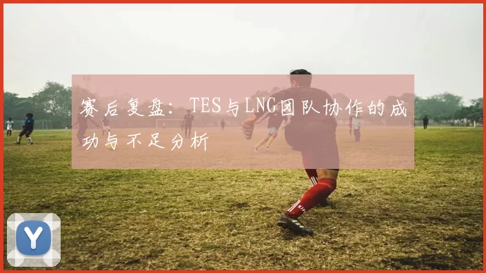 赛后复盘：TES与LNG团队协作的成功与不足分析