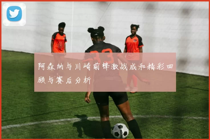 阿森纳与川崎前锋激战成和精彩回顾与赛后分析