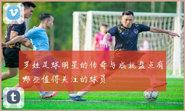 罗姓足球明星的传奇与成就盘点有哪些值得关注的球员