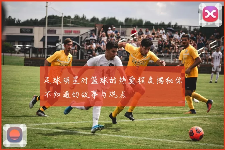 足球明星对篮球的热爱程度揭秘你不知道的故事与观点