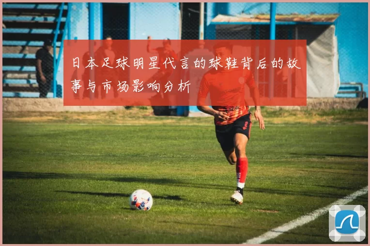 日本足球明星代言的球鞋背后的故事与市场影响分析