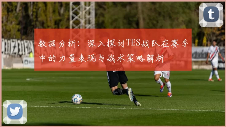 数据分析：深入探讨TES战队在赛季中的力量表现与战术策略解析