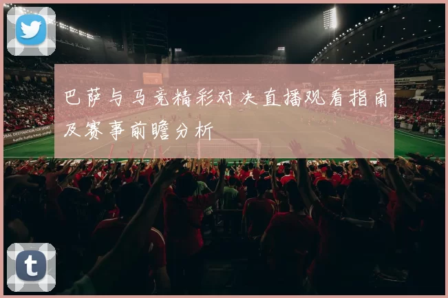 巴萨与马竞精彩对决直播观看指南及赛事前瞻分析