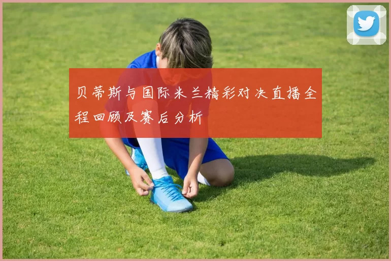 贝蒂斯与国际米兰精彩对决直播全程回顾及赛后分析