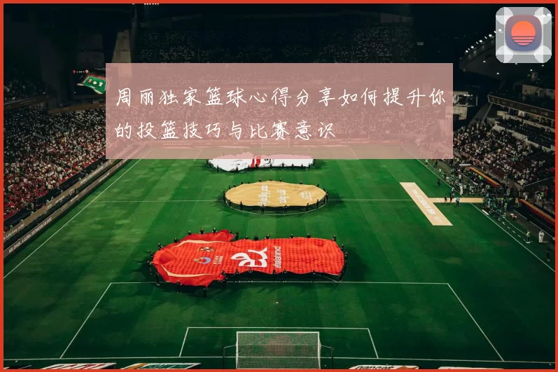 周丽独家篮球心得分享如何提升你的投篮技巧与比赛意识
