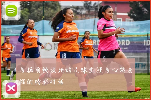 与杨丽畅谈她的足球生涯与心路历程的精彩对话
