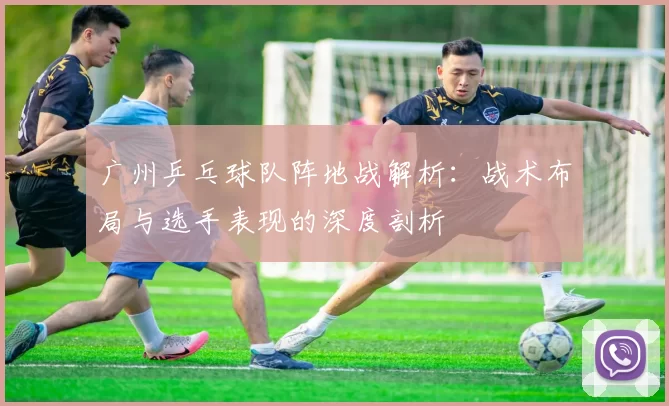 广州乒乓球队阵地战解析：战术布局与选手表现的深度剖析