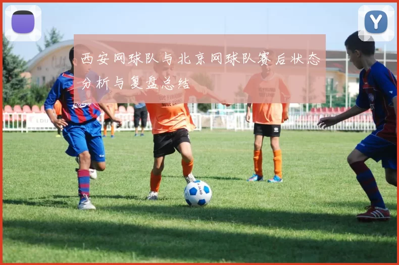 西安网球队与北京网球队赛后状态分析与复盘总结