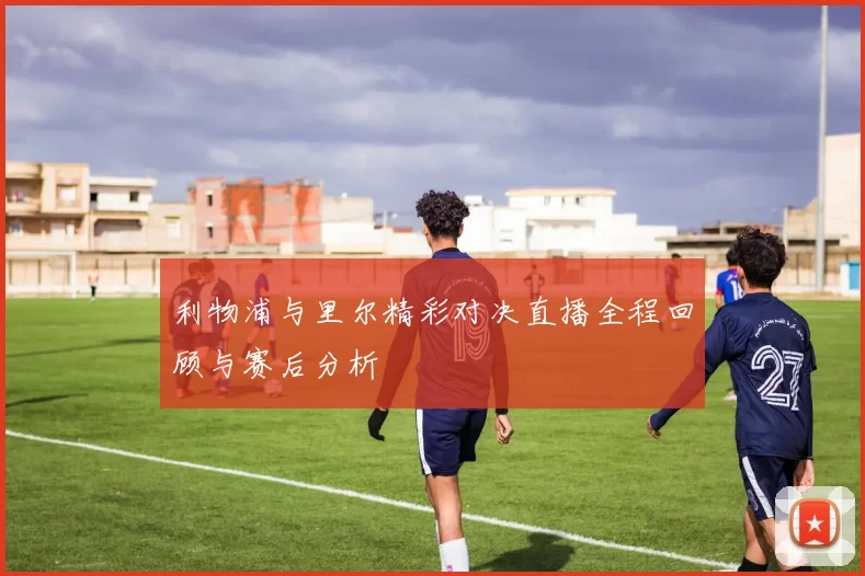 利物浦与里尔精彩对决直播全程回顾与赛后分析