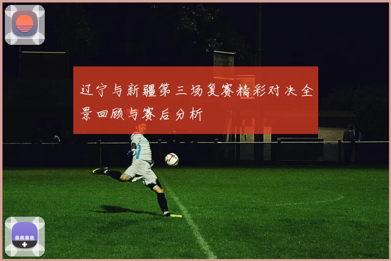 辽宁与新疆第三场复赛精彩对决全景回顾与赛后分析