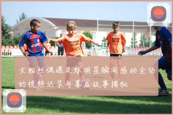 女粉丝偶遇足球明星瞬间感动全场的视频记录与幕后故事揭秘