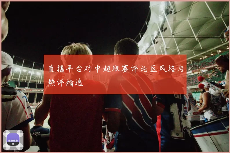 直播平台对中超联赛评论区风格与热评精选