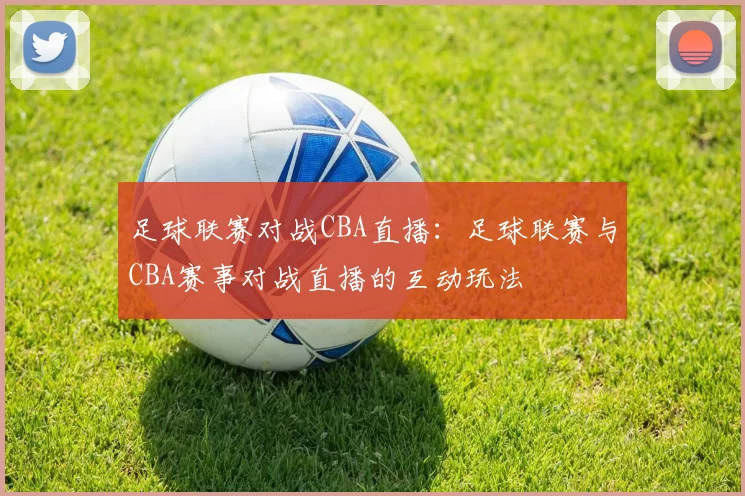 足球联赛对战CBA直播：足球联赛与CBA赛事对战直播的互动玩法
