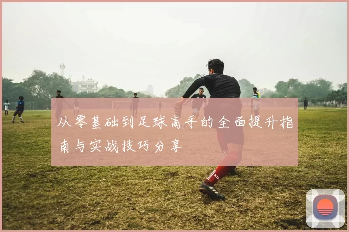从零基础到足球高手的全面提升指南与实战技巧分享