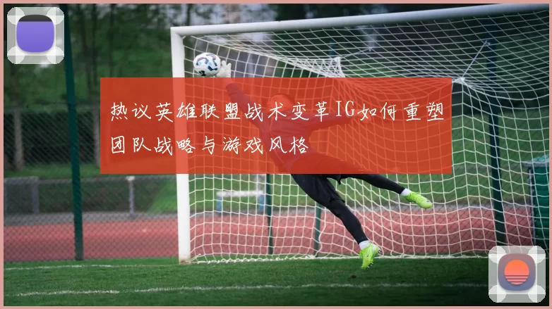 热议英雄联盟战术变革IG如何重塑团队战略与游戏风格