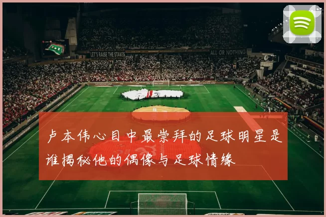 卢本伟心目中最崇拜的足球明星是谁揭秘他的偶像与足球情缘