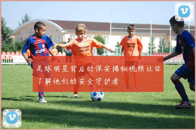 足球明星背后的保安揭秘视频让你了解他们的安全守护者