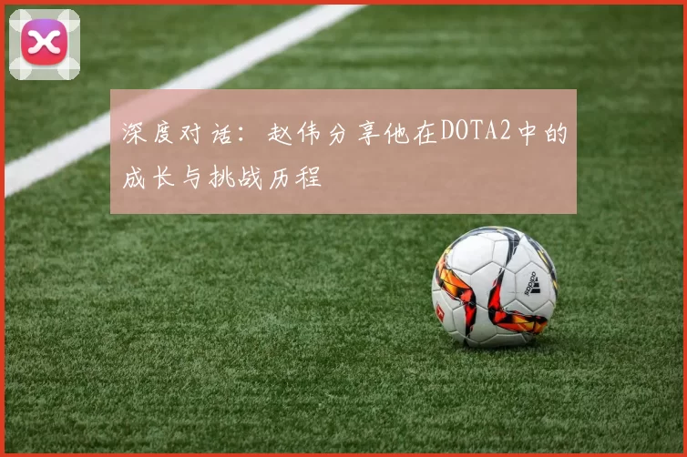 深度对话：赵伟分享他在DOTA2中的成长与挑战历程