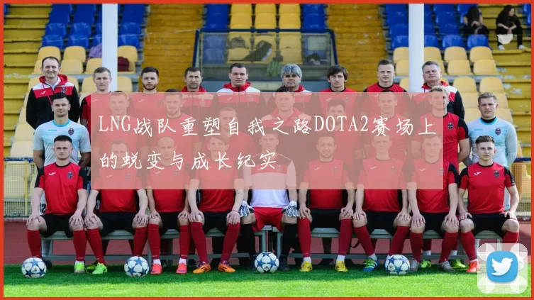 LNG战队重塑自我之路DOTA2赛场上的蜕变与成长纪实
