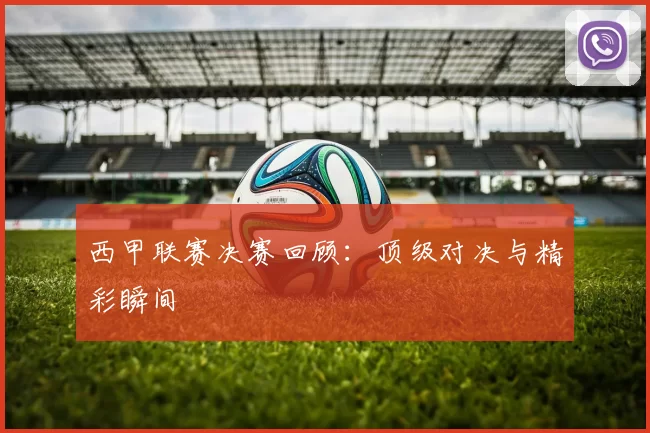 西甲联赛决赛回顾：顶级对决与精彩瞬间