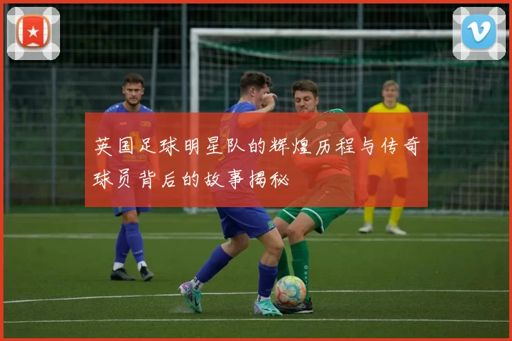 英国足球明星队的辉煌历程与传奇球员背后的故事揭秘