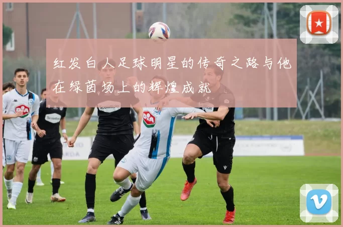 红发白人足球明星的传奇之路与他在绿茵场上的辉煌成就