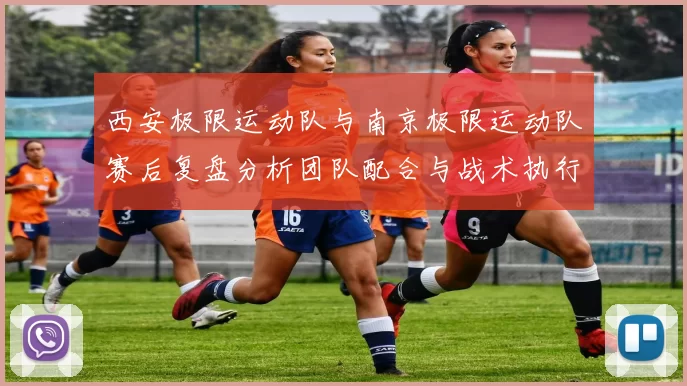 西安极限运动队与南京极限运动队赛后复盘分析团队配合与战术执行