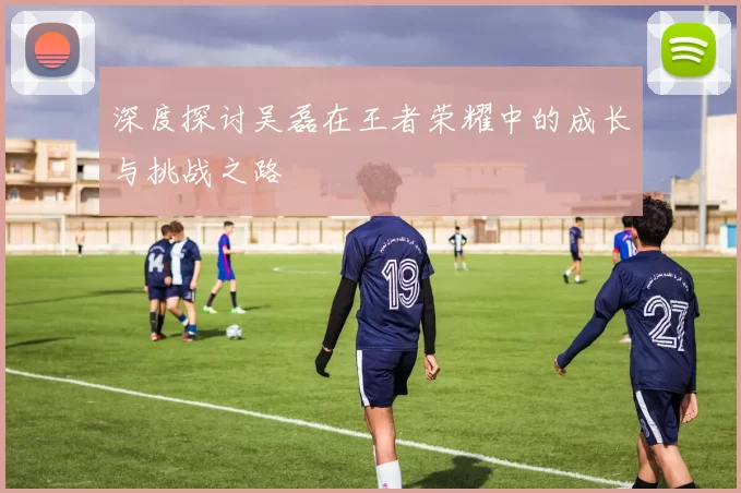 深度探讨吴磊在王者荣耀中的成长与挑战之路