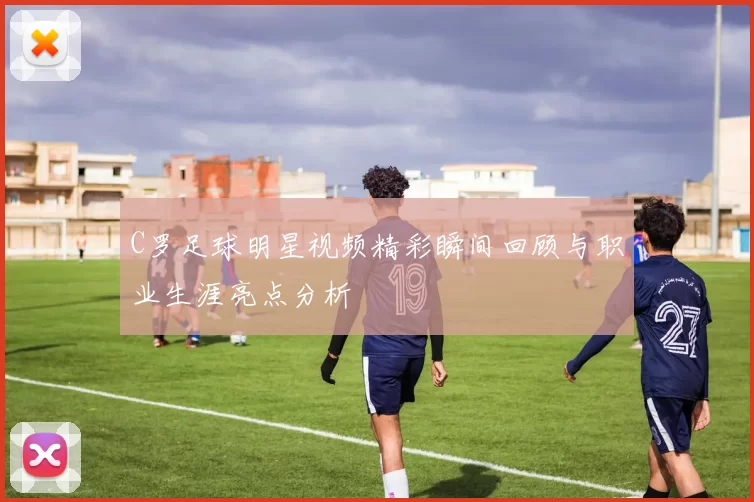 C罗足球明星视频精彩瞬间回顾与职业生涯亮点分析
