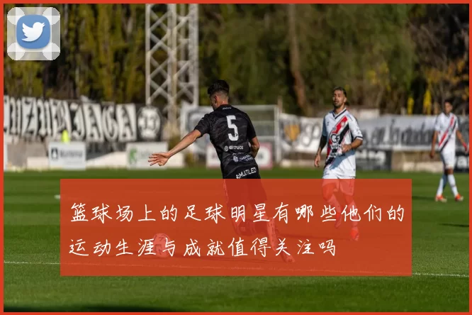 篮球场上的足球明星有哪些他们的运动生涯与成就值得关注吗
