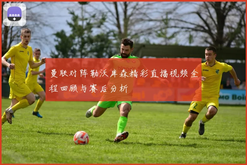 曼联对阵勒沃库森精彩直播视频全程回顾与赛后分析