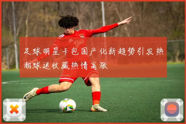 足球明星卡包国产化新趋势引发热潮球迷收藏热情高涨
