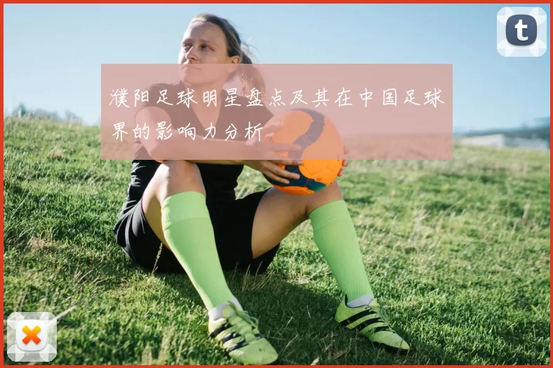 濮阳足球明星盘点及其在中国足球界的影响力分析
