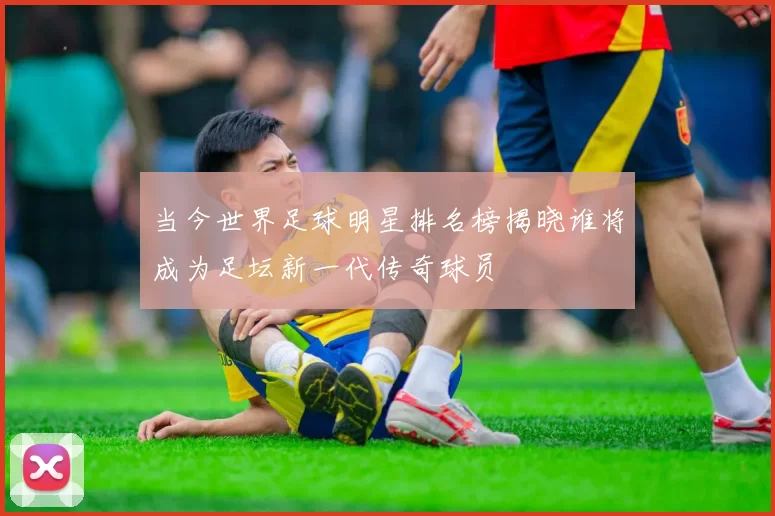 当今世界足球明星排名榜揭晓谁将成为足坛新一代传奇球员