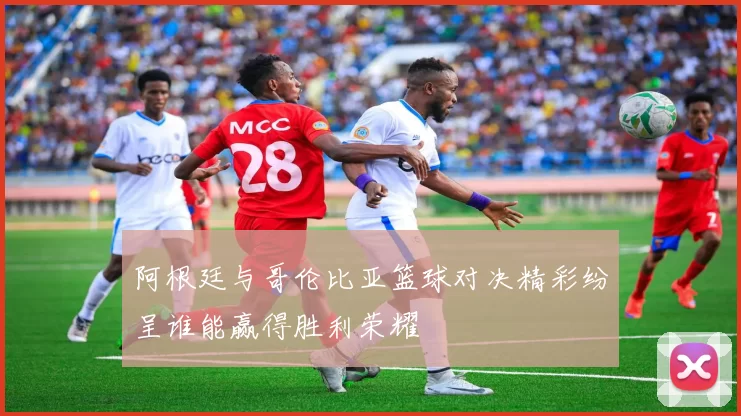 阿根廷与哥伦比亚篮球对决精彩纷呈谁能赢得胜利荣耀