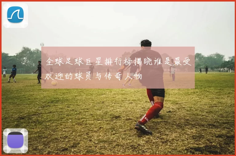 全球足球巨星排行榜揭晓谁是最受欢迎的球员与传奇人物