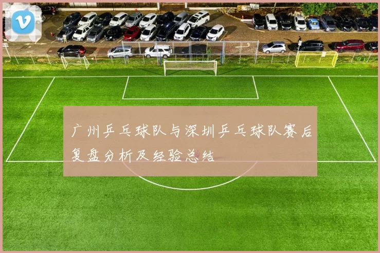 广州乒乓球队与深圳乒乓球队赛后复盘分析及经验总结