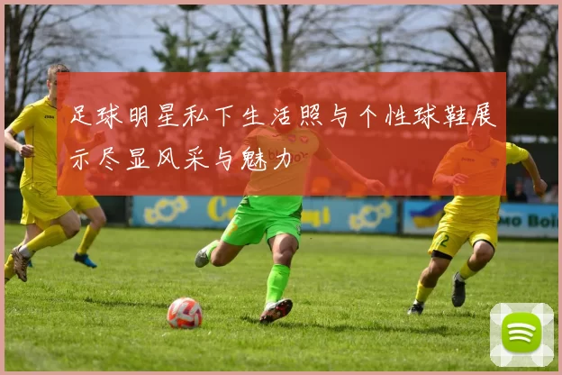 足球明星私下生活照与个性球鞋展示尽显风采与魅力