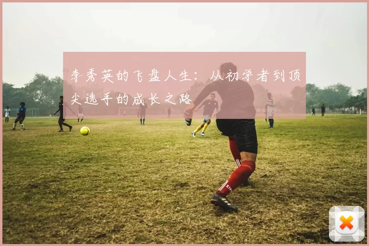 李秀英的飞盘人生：从初学者到顶尖选手的成长之路