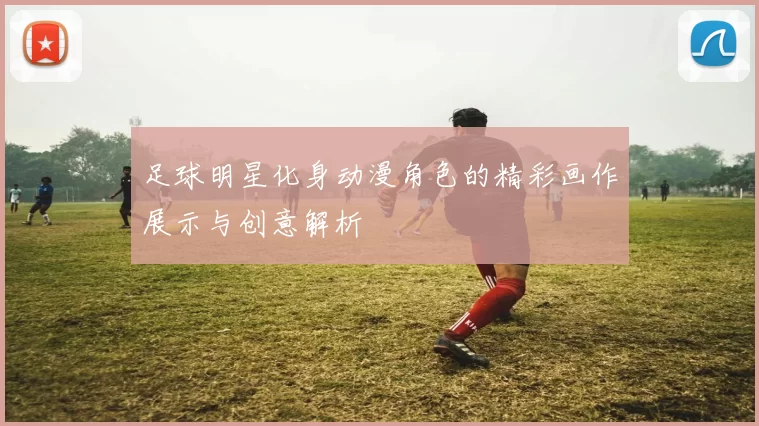 足球明星化身动漫角色的精彩画作展示与创意解析
