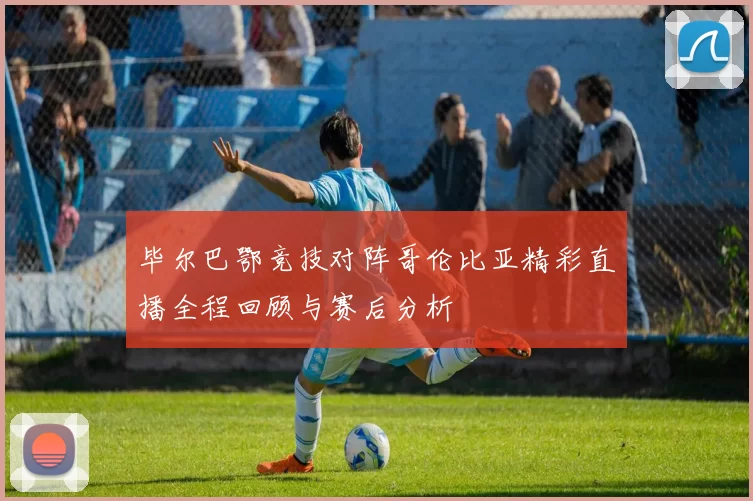 毕尔巴鄂竞技对阵哥伦比亚精彩直播全程回顾与赛后分析