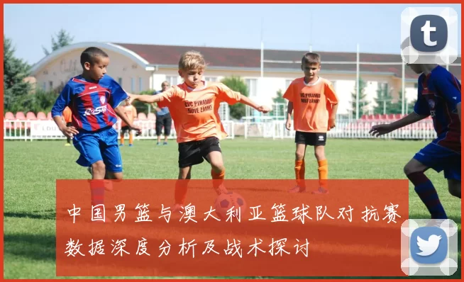 中国男篮与澳大利亚篮球队对抗赛数据深度分析及战术探讨