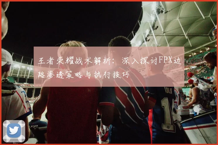 王者荣耀战术解析：深入探讨FPX边路渗透策略与执行技巧