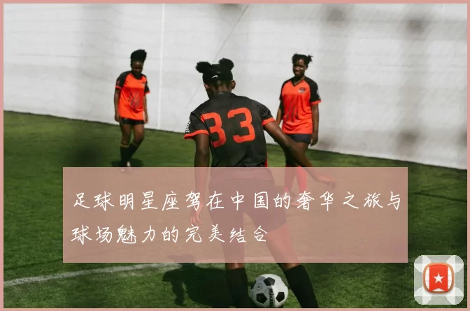足球明星座驾在中国的奢华之旅与球场魅力的完美结合