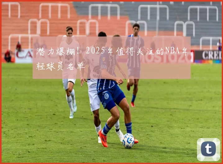 潜力爆棚！2025年值得关注的NBA年轻球员名单