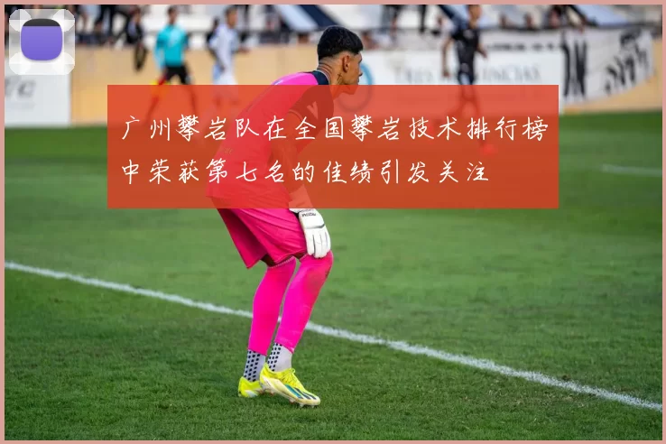 广州攀岩队在全国攀岩技术排行榜中荣获第七名的佳绩引发关注