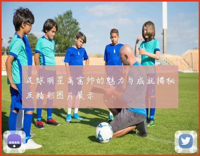 足球明星高富帅的魅力与成就揭秘及精彩图片展示